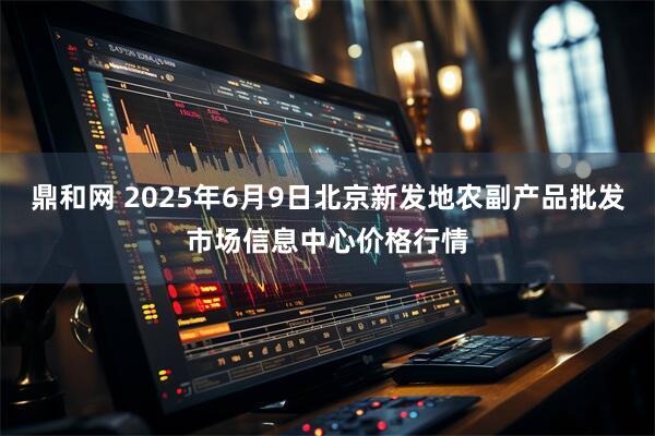 鼎和网 2025年6月9日北京新发地农副产品批发市场信息中心价格行情