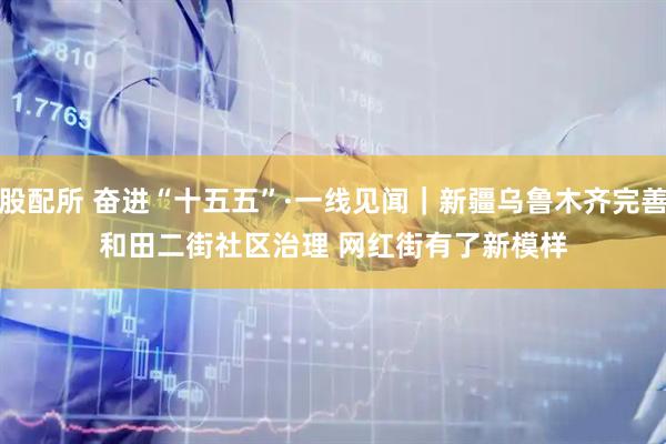股配所 奋进“十五五”·一线见闻｜新疆乌鲁木齐完善和田二街社区治理 网红街有了新模样