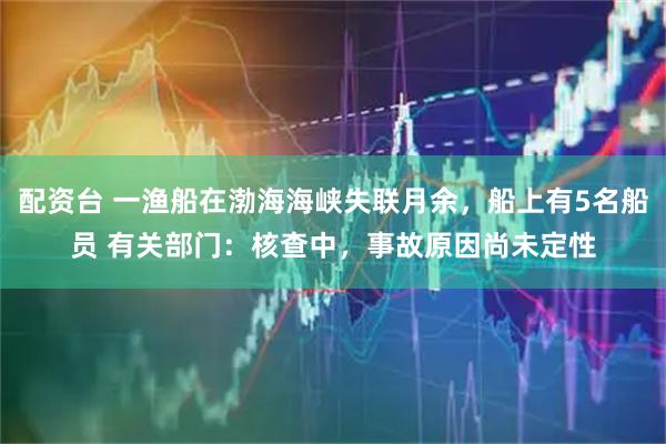 配资台 一渔船在渤海海峡失联月余，船上有5名船员 有关部门：核查中，事故原因尚未定性