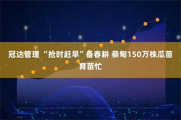 冠达管理 “抢时赶早”备春耕 蔡甸150万株瓜苗育苗忙