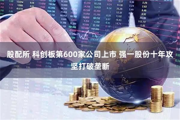 股配所 科创板第600家公司上市 强一股份十年攻坚打破垄断