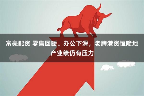 富豪配资 零售回暖、办公下滑，老牌港资恒隆地产业绩仍有压力