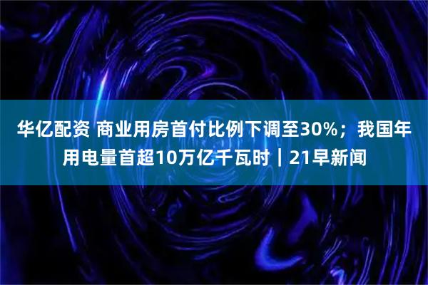 华亿配资 商业用房首付比例下调至30%；我国年用电量首超10万亿千瓦时｜21早新闻