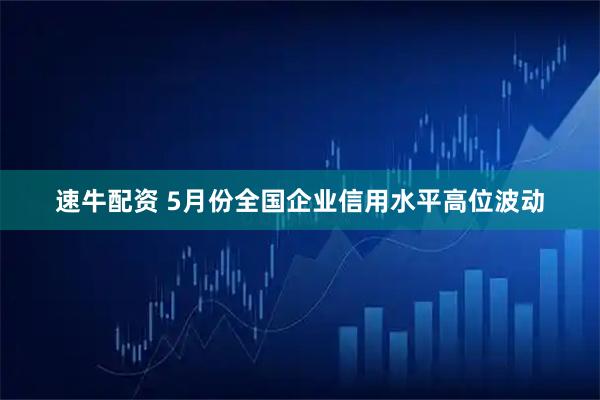 速牛配资 5月份全国企业信用水平高位波动